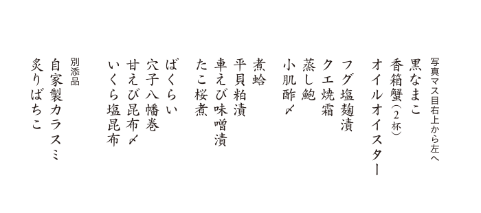 壱の重：伊勢海老にウニのトリュフオイル和え・香箱蟹・たこの桜煮・わさび・自家製伊達巻き・特性ばちこ（ハーフドライ）・蒸し鮑・アカザエビに特性ソフトカラスミ/弐の重：数の子黄金漬・ヒラメ昆布〆・蒸しウニ・ヅケまぐろ磯辺巻き・牡蠣の自家製オイスターソース煮・小肌酢〆・フグの塩昆布漬・甘えび昆布〆・穴子八幡巻・車えび味噌漬・カスゴ黄身おぼろ漬・煮蛤・穴子白焼・クエ焼霜・青柳のヌタ・サワラきずし/参の重：あん肝・なまこ・平貝タルタル・梅軟骨・いくら・もろみウニ・ばくらい・アバロンチーズ・イカの青唐醤油漬