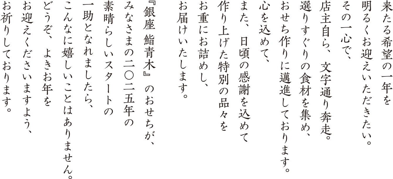 来たる希望の一年を明るくお迎えいただきたい。その一心で、店主自ら、文字通り奔走。選りすぐりの食材を集め、おせち作りに邁進しております。心を込めて、また、日頃の感謝を込めて作り上げた特別の品々をお重にお詰めし、お届けいたします。『銀座 鮨青木』のおせちが、みなさまの二〇二五年の素晴らしいスタートの一助となれましたら、こんなに嬉しいことはありません。どうぞよきお年をお迎えくださいますように、お祈りしております。