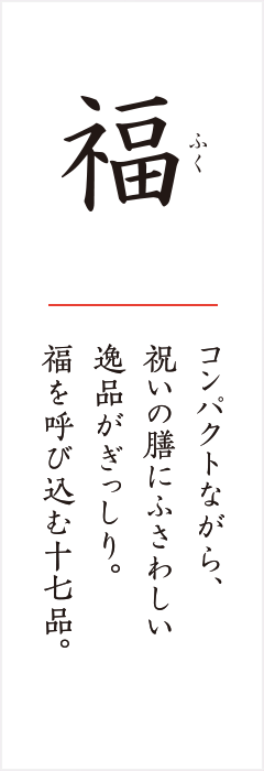 福 コンパクトながら、祝いの膳にふさわしい逸品がぎっしり。福を呼び込む十七品。